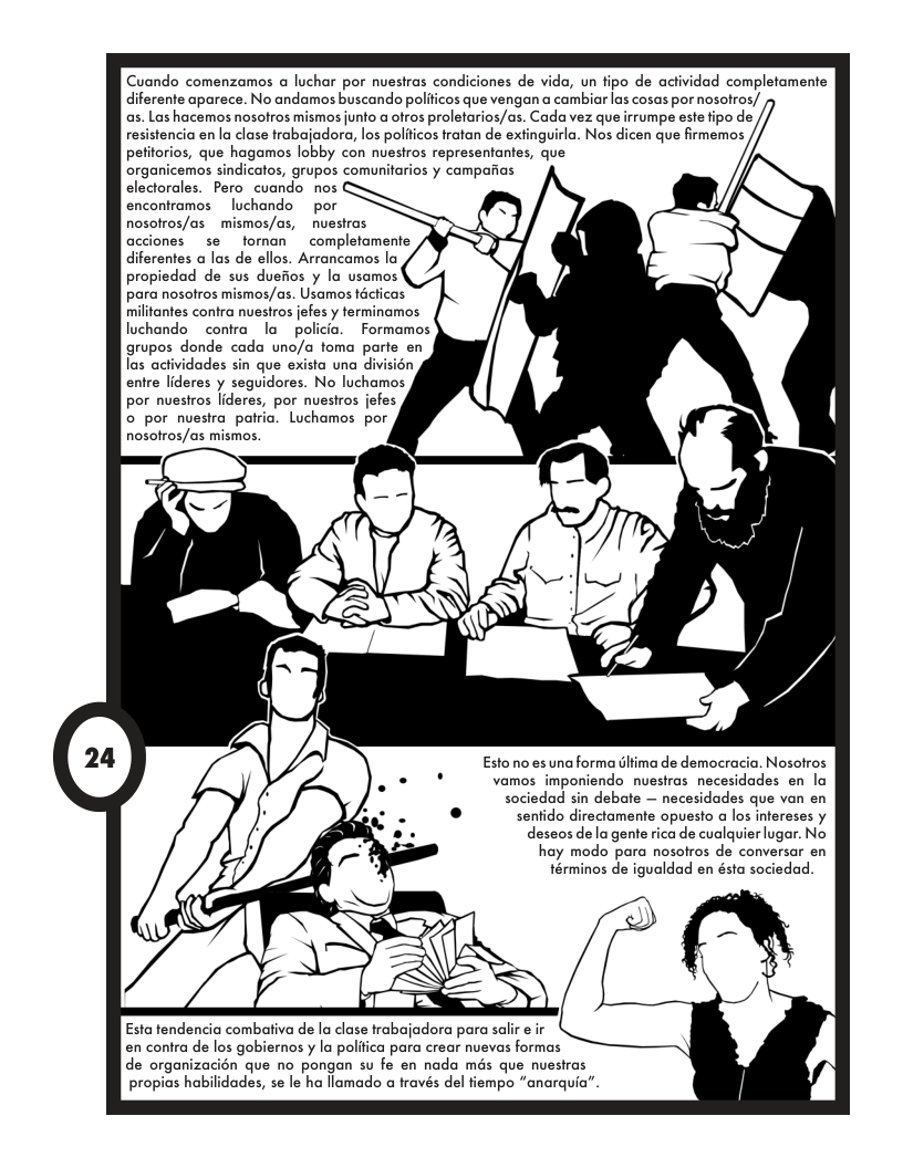 Cuando comenzamos a luchar por nuestras condiciones de vida, un fipo de actividad completamente  diferente aparece. No andamos buscando polificos que vengan a cambiar las cosas por nosofros/  as. Las hacemos nosotros mismos junto a ofros proletarios/as. Cada vez que irrumpe este fipo de ia en la clase trabajadoro, los poliicos fratan de extinguirla. Nos dicen que firmemos . que hagamos lobby con nuestros representantes, que  organicemos sindicatos, grupos comunitarios y campafias  electorales. Pero cuando nos  encontramos  luchando  por  nosolros/as  mismos/as, nuestras  acciones  se  tornan  completamente  diferentes a las de ellos. Arrancamos la  propiedad de sus duefios y la usamos  para nosotros mismos/as. Usamos técticas  militantes contra nuestros jefes y terminamos  luchando  contra o policia.  Formamos  grupos donde cada uno/a toma par  las actividades sin que exista una di  entre lideres y seguidores. No luchamos  por nuestros lideres, por nuestros jefes  o por nuestra patria. Luchamos por  nosolros/as mismos.  Esto no es una forma Gltima de democracia. Nosotros  vamos imponiendo nuestras necesidades en la  sociedad sin debote — necesidades que van en  senido directamente opuesto a los infereses y  deseos dela gente rica de cualquier lugar. No  hay modo para nosolros de conversar en términos de igualdad en ésta sociedad.  Esta tendencia combativa de la clase trabajadora para salir e ir en contra de los gobiernos  la politica para crear nuevas formas  de organizacion que no pongan su fe en nada més que nuestras propias habilidades, se le ha llamado a través del fiempo “anarquia”  